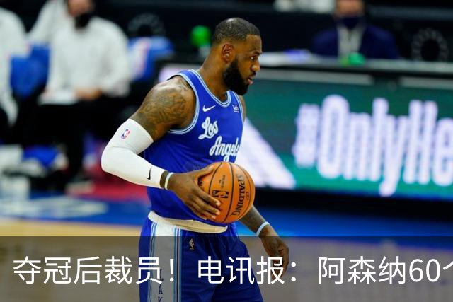 夺冠后裁员！电讯报：阿森纳60个岗位面临裁员，明星员工拿大头