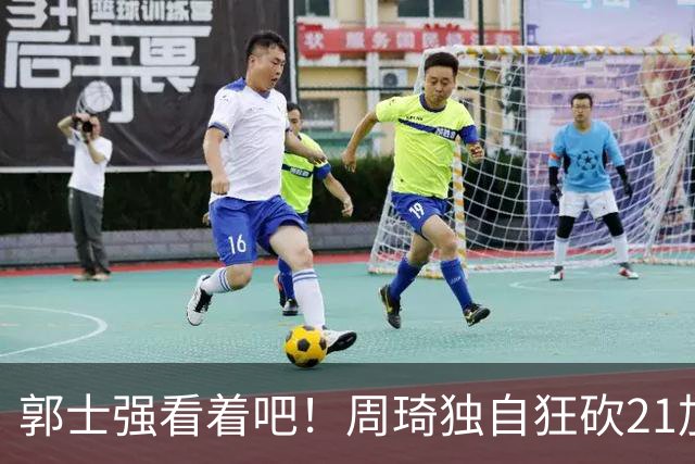 郭士强看着吧!周琦独自狂砍21加17,世预赛他上场,中国男篮底气就足了