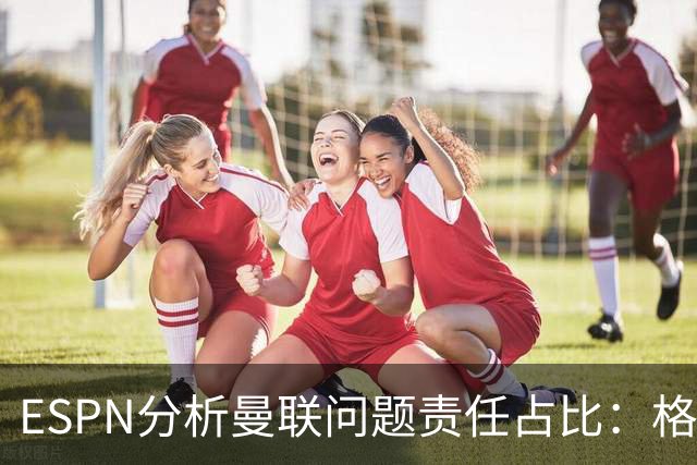 ESPN分析曼联问题责任占比：格雷泽50%，卡里克5%，球员15%